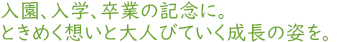入園、入学、卒業の記念に。ときめく想いと大人びていく成長の姿を。